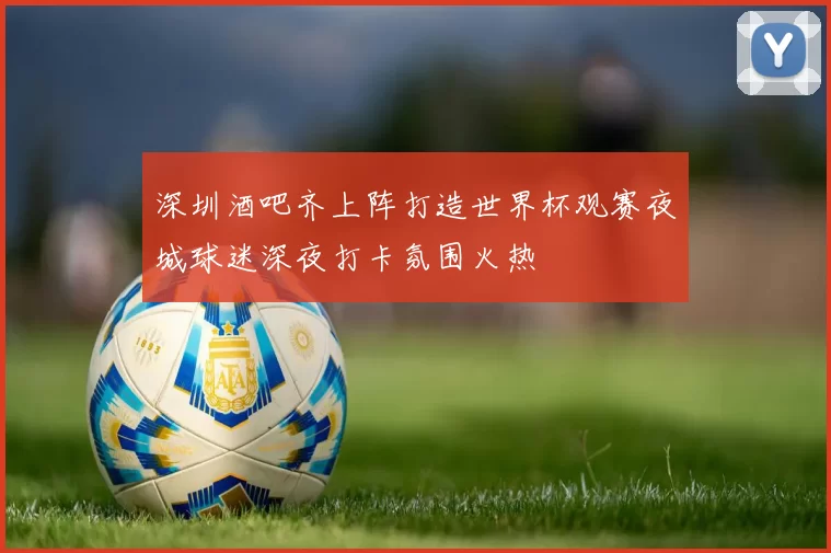 深圳酒吧齐上阵打造世界杯观赛夜城球迷深夜打卡氛围火热