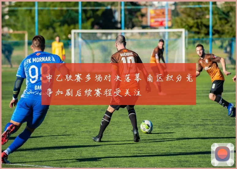 中乙联赛多场对决落幕 南区积分竞争加剧后续赛程受关注