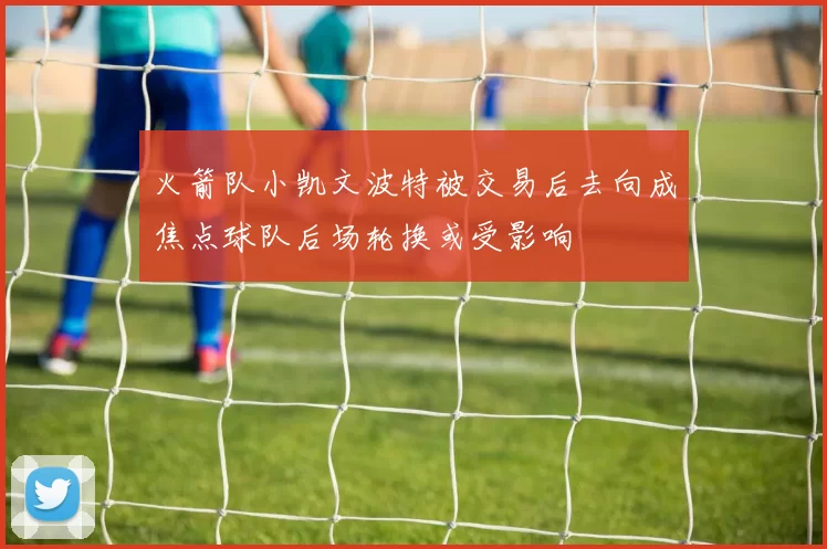 火箭队小凯文波特被交易后去向成焦点球队后场轮换或受影响