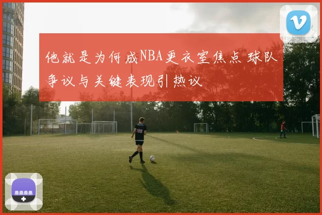 他就是为何成NBA更衣室焦点 球队争议与关键表现引热议