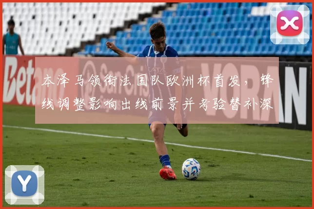 本泽马领衔法国队欧洲杯首发,锋线调整影响出线前景并考验替补深度