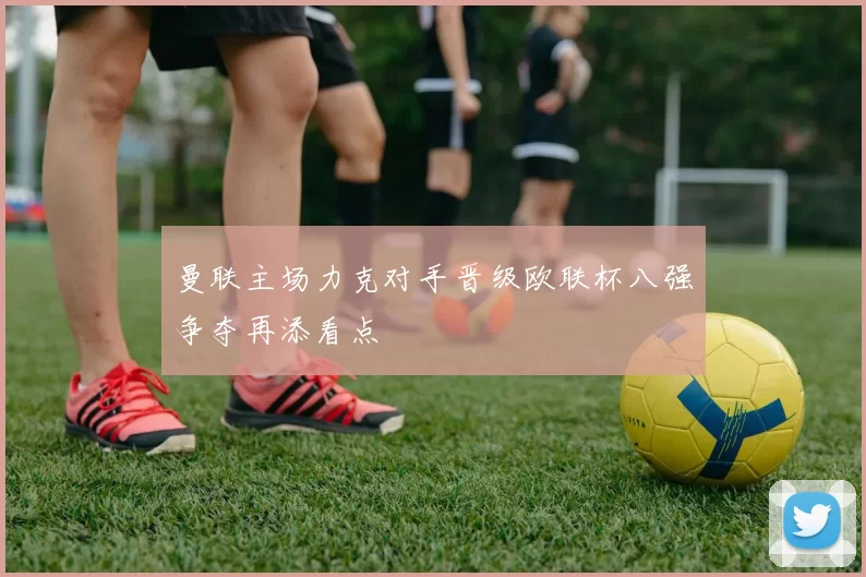 曼联主场力克对手晋级欧联杯八强争夺再添看点