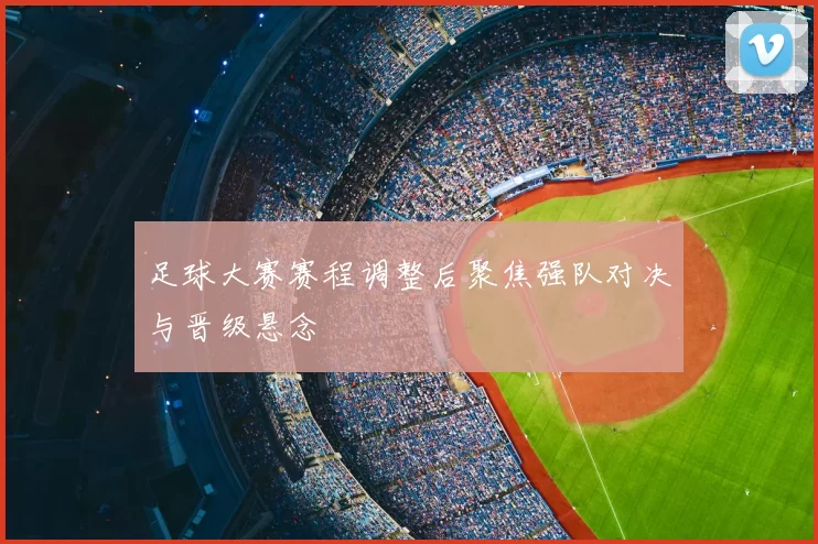 足球大赛赛程调整后聚焦强队对决与晋级悬念