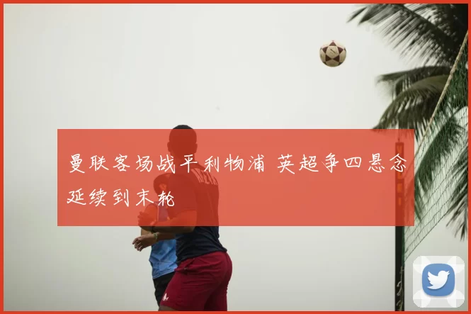 曼联客场战平利物浦 英超争四悬念延续到末轮