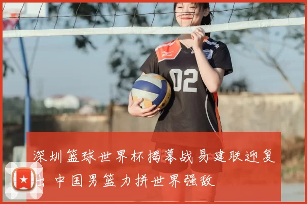 深圳篮球世界杯揭幕战易建联迎复出 中国男篮力拼世界强敌