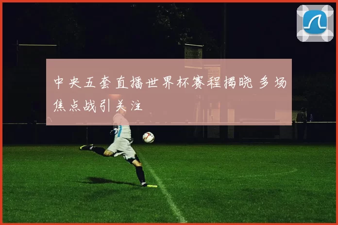 中央五套直播世界杯赛程揭晓 多场焦点战引关注