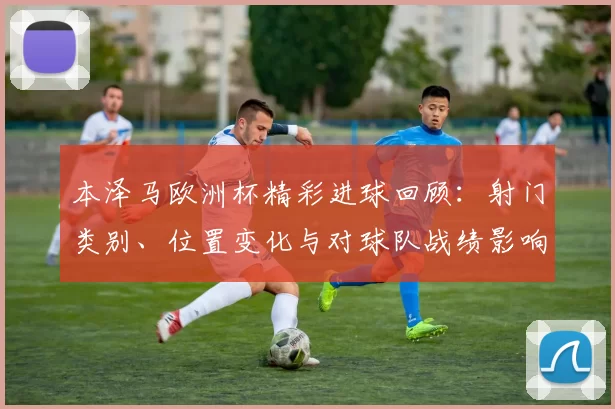 本泽马欧洲杯精彩进球回顾:射门类别、位置变化与对球队战绩影响
