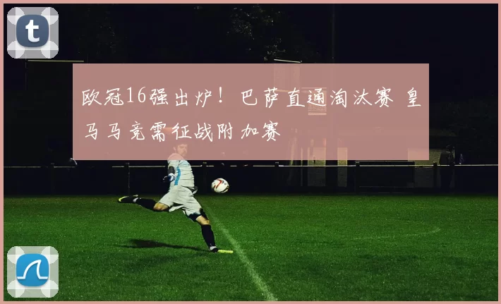 欧冠16强出炉！巴萨直通淘汰赛 皇马马竞需征战附加赛