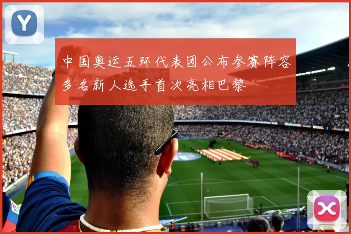 中国奥运五环代表团公布参赛阵容多名新人选手首次亮相巴黎