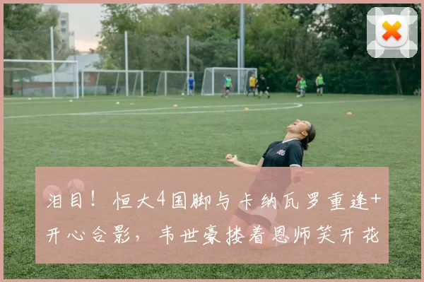 泪目!恒大4国脚与卡纳瓦罗重逢+开心合影,韦世豪搂着恩师笑开花