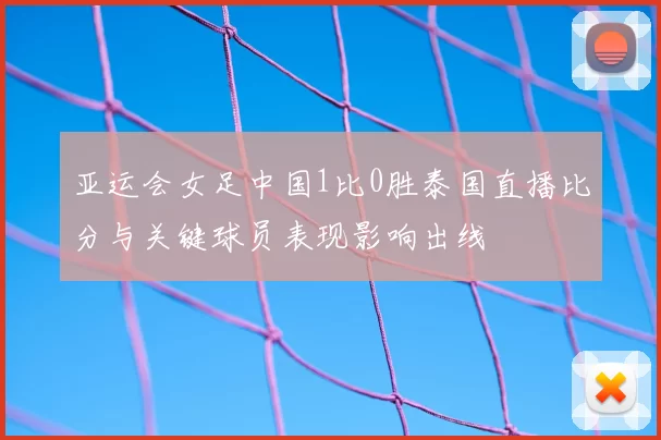亚运会女足中国1比0胜泰国直播比分与关键球员表现影响出线