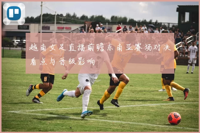越南女足直播前瞻东南亚赛场对决看点与晋级影响