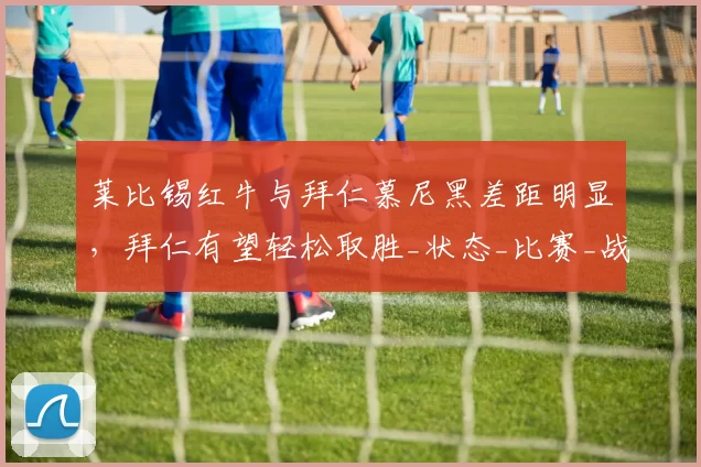 莱比锡红牛与拜仁慕尼黑差距明显，拜仁有望轻松取胜_状态_比赛_战绩