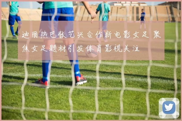迪丽热巴张艺兴合作新电影女足 聚焦女足题材引发体育影视关注